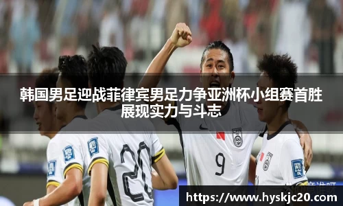 韩国男足迎战菲律宾男足力争亚洲杯小组赛首胜展现实力与斗志